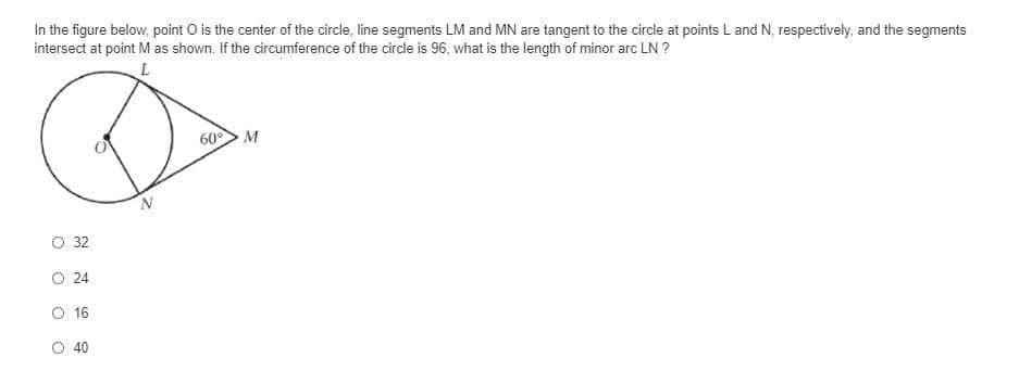 In the figure below, point O is the center of the circle, line segments LM and MN are tangent to the circle at points L and N, respectively, and the segments
intersect at point M as shown. If the circumference of the circle is 96, what is the length of minor arc LN ?
60> M
O 32
O 24
O 16
O 40
