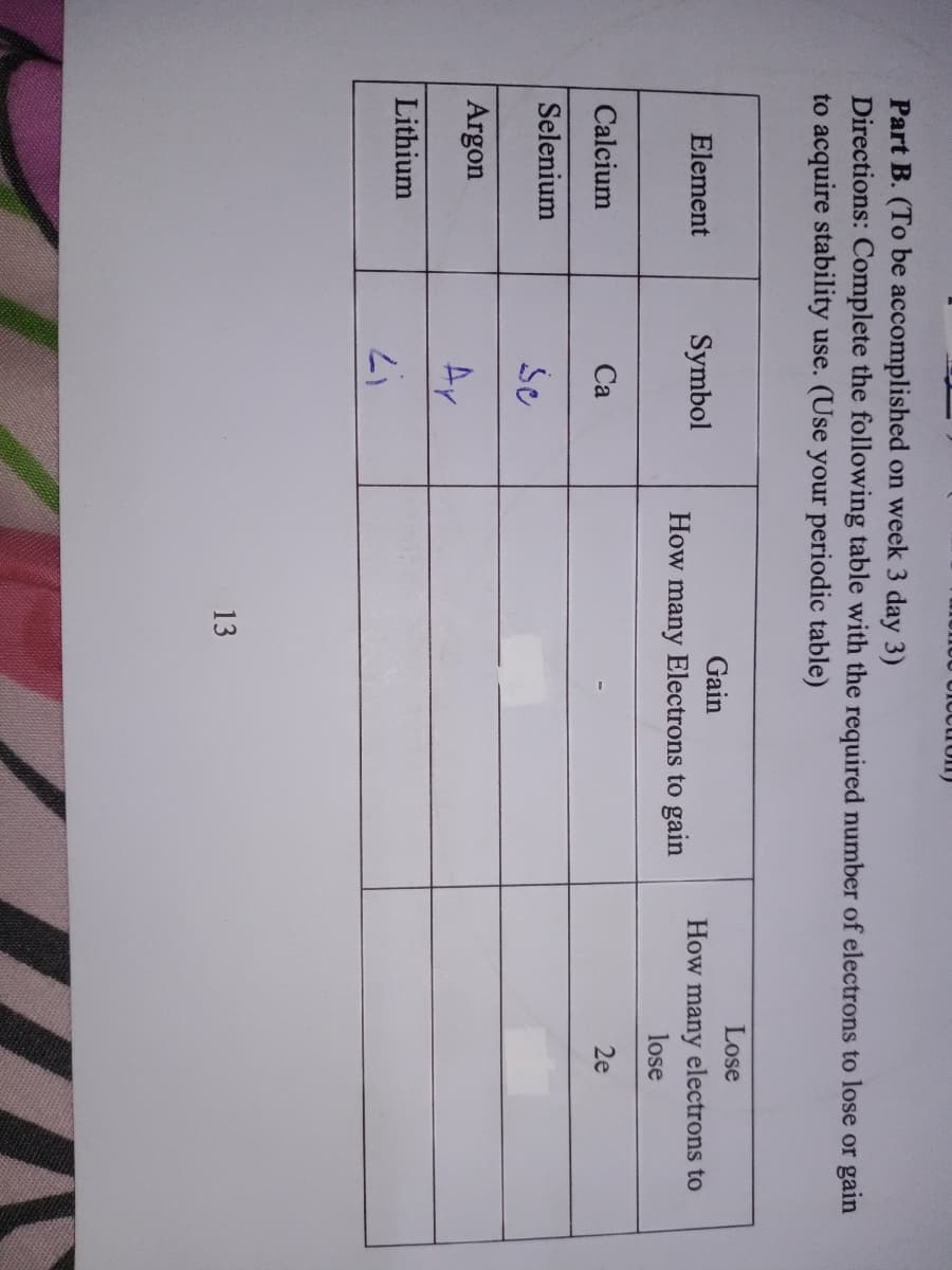 UICctron)
Part B. (To be accomplished on week 3 day 3)
Directions: Complete the following table with the required number of electrons to lose or gain
to acquire stability use. (Use your periodic table)
Lose
Gain
Element
Symbol
How many electrons to
How
many
Electrons to gain
lose
Calcium
Са
2e
Selenium
Argon
Ay
Lithium
13
