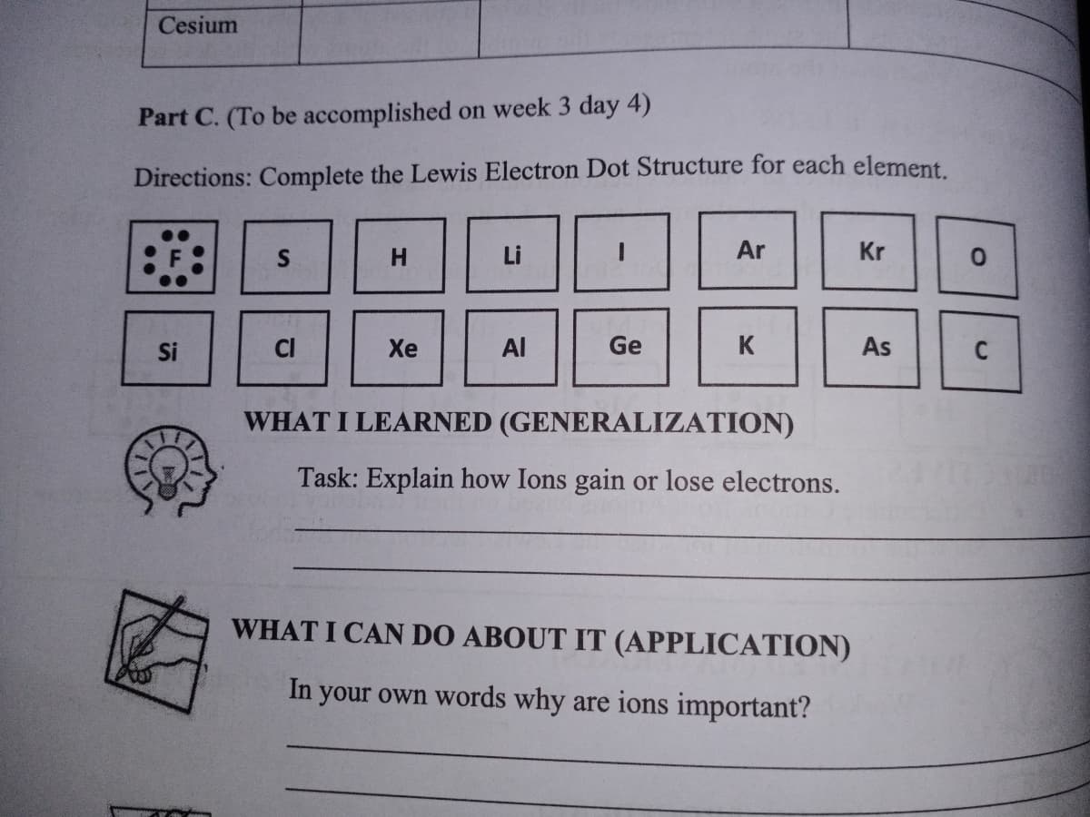 Cesium
Part C. (To be accomplished on week 3 day 4)
Directions: Complete the Lewis Electron Dot Structure for each element.
H
Li
Ar
Kr
Si
CI
Хе
Al
Ge
K
As
WHAT I LEARNED (GENERALIZATION)
Task: Explain how Ions gain or lose electrons.
WHAT I CAN DO ABOUT IT (APPLICATION)
In your own words why are ions important?

