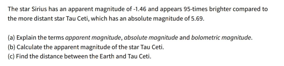 The star Sirius has an apparent magnitude of -1.46 and appears 95-times brighter compared to
the more distant star Tau Ceti, which has an absolute magnitude of 5.69.
(a) Explain the terms apparent magnitude, absolute magnitude and bolometric magnitude.
(b) Calculate the apparent magnitude of the star Tau Ceti.
(c) Find the distance between the Earth and Tau Ceti.
