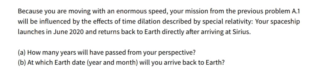 Because you are moving with an enormous speed, your mission from the previous problem A.1
will be influenced by the effects of time dilation described by special relativity: Your spaceship
launches in June 2020 and returns back to Earth directly after arriving at Sirius.
(a) How many years will have passed from your perspective?
(b) At which Earth date (year and month) will you arrive back to Earth?
