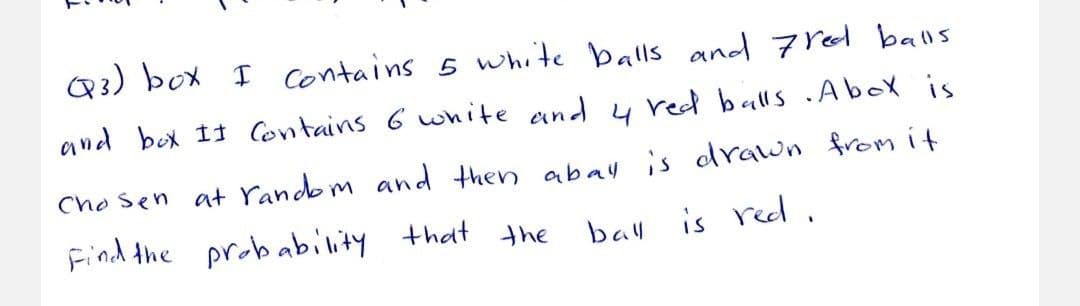 Q3) box I contains 5 white balls and 7red balls
and box It Contains 6 white and y red balls .AboX is
Cho sen at random and then abay is drawn from it
Find the probability
that the
bal
is red.
