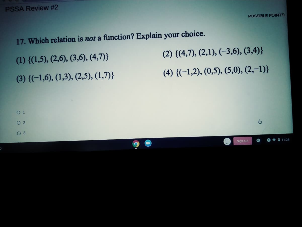 PSSA Review #2
POSSIBLE POINTS
17. Which relation is not a function? Explain your choice.
(1) {(1,5), (2,6), (3,6), (4,7)}
(2) {(4,7), (2,1), (-3,6), (3,4)}
(3) {(-1,6), (1,3), (2,5), (1,7)}
(4) {(-1,2), (0,5), (5,0), (2,–1)}
O 1
O 2
O3
Sign out
O 11:28
