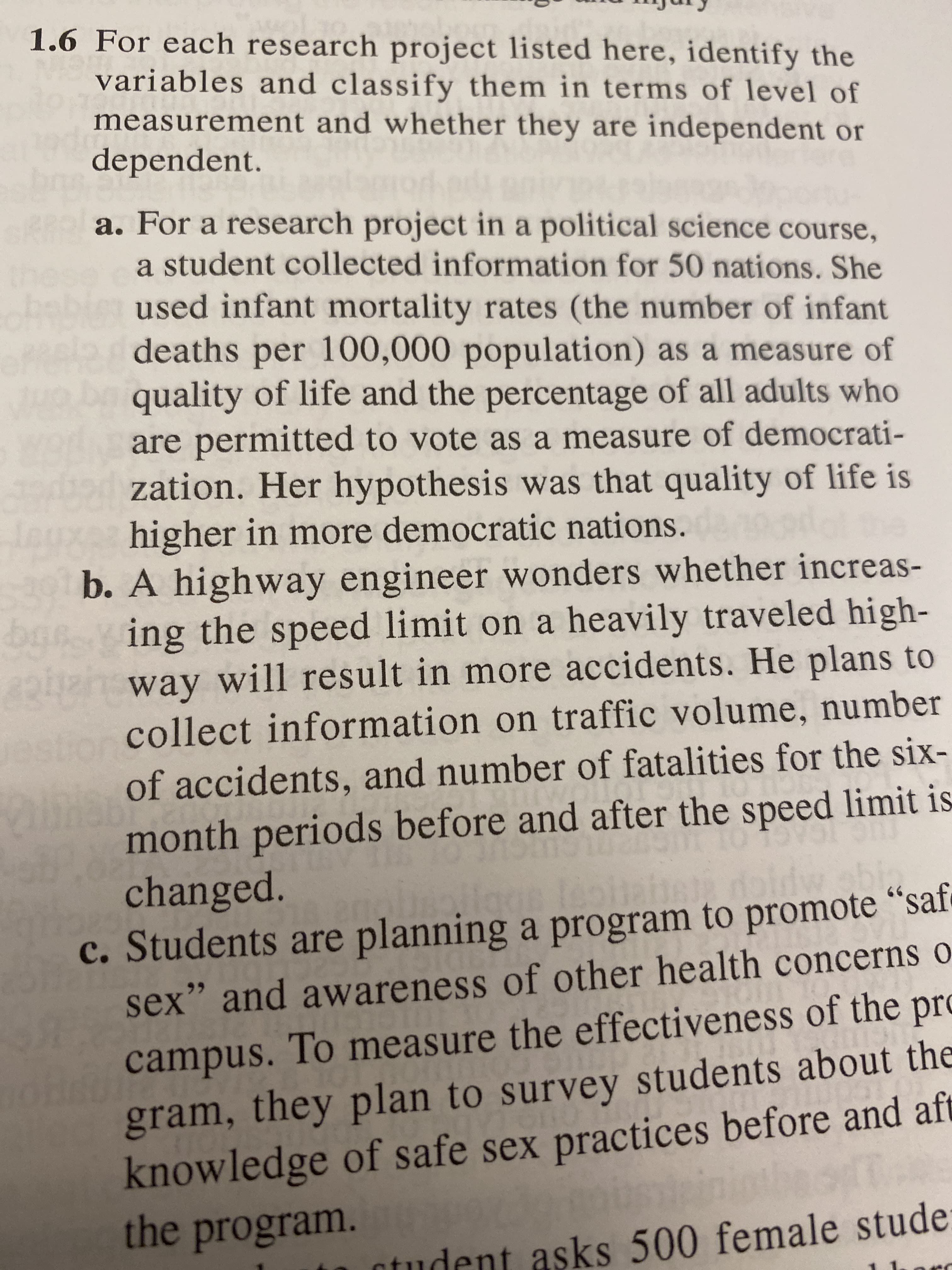 For each research project listed here, identify the
variables and classify them in terms of level of
measurement and whether they are independent or
dependent.
a. For a research project in a political science course,
a student collected information for 50 nations. She
used infant mortality rates (the number of infant
deaths per 100,000 population) as a measure of
