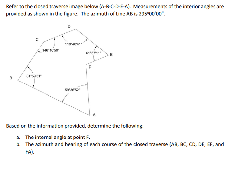 Refer to the closed traverse image below (A-B-C-D-E-A). Measurements of the interior angles are
provided as shown in the figure. The azimuth of Line AB is 295°00'00".
D
118°48'41"
146°10'50"
61°57'11"
E
81°59'31"
B
59°36'52"
A
Based on the information provided, determine the following:
a. The internal angle at point F.
b. The azimuth and bearing of each course of the closed traverse (AB, BC, CD, DE, EF, and
FA).
