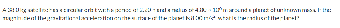 A 38.0 kg satellite has a circular orbit witha period of 2.20 h and a radius of 4.80 × 106 m around a planet of unknown mass. If the
magnitude of the gravitational acceleration on the surface of the planet is 8.00 m/s?, what is the radius of the planet?
