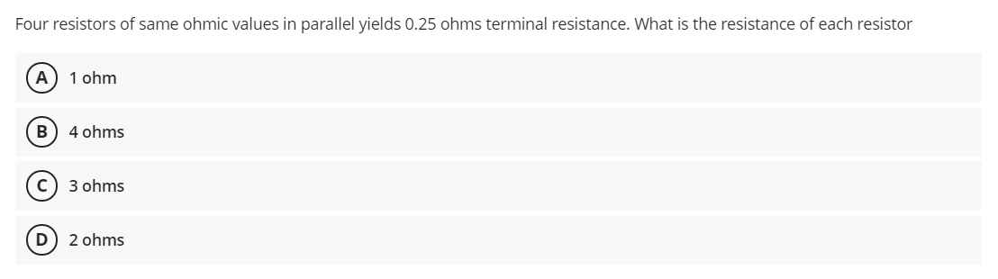 Four resistors of same ohmic values in parallel yields 0.25 ohms terminal resistance. What is the resistance of each resistor
A
1 ohm
B) 4 ohms
3 ohms
2 ohms
