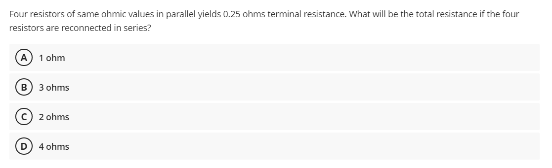 Four resistors of same ohmic values in parallel yields 0.25 ohms terminal resistance. What will be the total resistance if the four
resistors are reconnected in series?
1 ohm
B
3 ohms
c) 2 ohms
4 ohms
