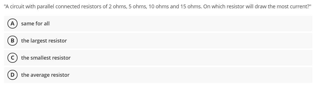 "A circuit with parallel connected resistors of 2 ohms, 5 ohms, 10 ohms and 15 ohms. On which resistor will draw the most current?"
A) same for all
B
the largest resistor
the smallest resistor
(D
the average resistor
