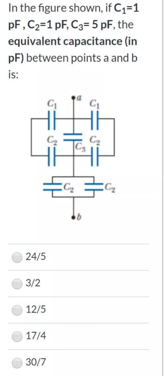 In the figure shown, if C1=1
pF, C2=1 pF, C3= 5 pF, the
equivalent capacitance (in
pF) between points a and b
is:
C2
C2
24/5
3/2
12/5
17/4
30/7
