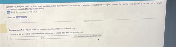 Jackson Foundry in Columbus, Ohio, uses a predetermined manufacturing overhead rate to allocate overhead to individual jobs based on the machine hours required. At the beginning of the year,
the company expected to incur the following:
(Click the icon to view the costs.)
Read the potrement
Requirement 1. Compute Jackson's predetermined manufacturing overhead rate.
Determine the formula to calculate the predetermined overhead rate, then calculate the rate
Predetermined overhead rate