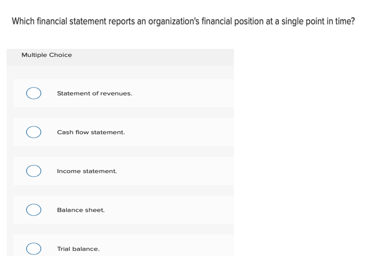Which financial statement reports an organization's financial position at a single point in time?
Multiple Choice
Statement of revenues.
Cash flow statement.
Income statement.
Balance sheet.
Trial balance.