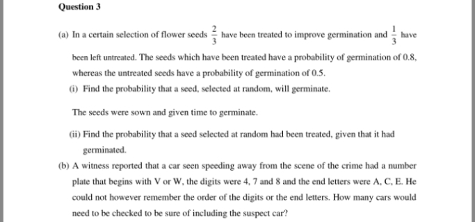 Question 3
(a) In a certain selection of flower seeds have been treated to improve germination and have
been left untreated. The seeds which have been treated have a probability of germination of 0.8,
whereas the untreated seeds have a probability of germination of 0.5.
(i) Find the probability that a seed, selected at random, will germinate.
The seeds were sown and given time to germinate.
(ii) Find the probability that a seed selected at random had been treated, given that it had
germinated.
(b) A witness reported that a car seen speeding away from the scene of the crime had a number
plate that begins with V or W, the digits were 4, 7 and 8 and the end letters were A, C, E. He
could not however remember the order of the digits or the end letters. How many cars would
need to be checked to be sure of including the suspect car?
