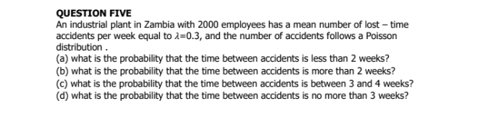 QUESTION FIVE
An industrial plant in Zambia with 2000 employees has a mean number of lost - time
accidents per week equal to 1=0.3, and the number of accidents follows a Poisson
distribution .
(a) what is the probability that the time between accidents is less than 2 weeks?
(b) what is the probability that the time between accidents is more than 2 weeks?
(c) what is the probability that the time between accidents is between 3 and 4 weeks?
(d) what is the probability that the time between accidents is no more than 3 weeks?
