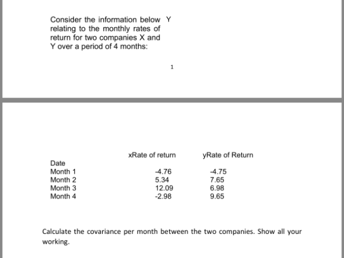 Consider the information below Y
relating to the monthly rates of
return for two companies X and
Y over a period of 4 months:
xRate of return
yRate of Return
Date
Month 1
-4.76
-4.75
Month 2
Month 3
7.65
6.98
5.34
12.09
-2.98
Month 4
9.65
Calculate the covariance per month between the two companies. Show all your
working.
