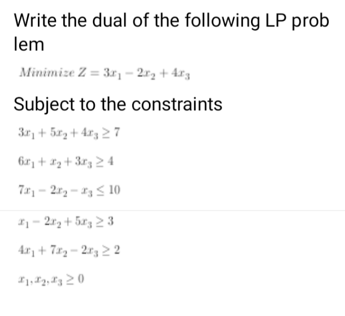 Write the dual of the following LP prob
lem
Minimize Z = 3r- 2r2 + 4r3
Subject to the constraints
3r, + 5x, + 4r3 27
6r, + *2 + 3r3 2 4
7 - 2r - 13 < 10
*1- 2r2 + 5x3 2 3
4r, + 7x2 – 2r3 2 2
*1, 12, L3 2 0
