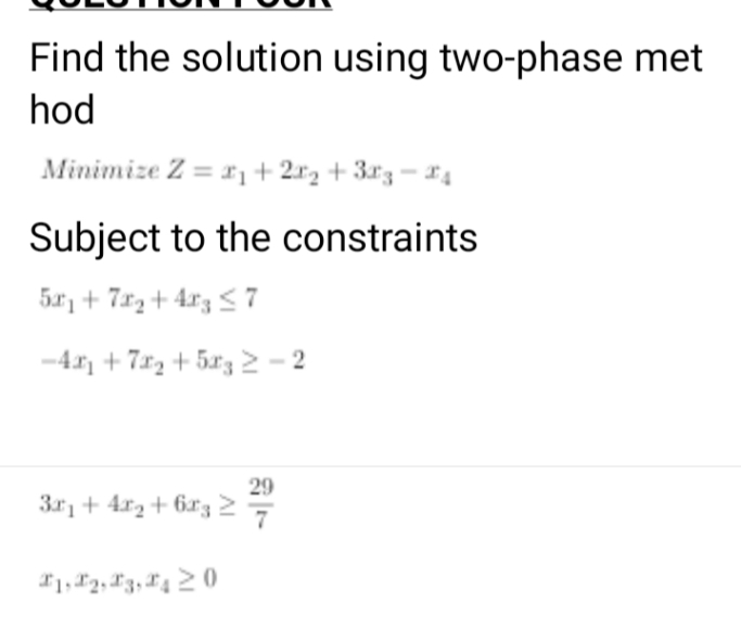 Find the solution using two-phase met
hod
Minimize Z = xị+2x2 + 3x3-4
Subject to the constraints
5r, + 7r2 + 4r3 < 7
-4 + 7r2 + 5r3 2 - 2
29
3r, + 4r2+ 6x327
*1, F2, 13, 4 2 0
