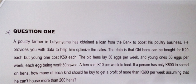 * QUESTION ONE
A poultry farmer in Lufyanyama has obtained a loan from the Bank to boost his poultry business. He
provides you with data to help him optimize the sales. The data is that Old hens can be bought for K20
each but young one cost K50 each. The old hens lay 30 eggs per week, and young ones 50 eggs per
week, each egg being worth30ngwee. A hen cost K10 per week to feed. If a person has only K800 to spend
on hens, how many of each kind should he buy to get a profit of more than K600 per week assuming that
he can't house more than 200 hens?
