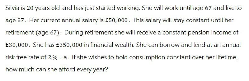 Silvia is 20 years old and has just started working. She will work until age 67 and live to
age 87. Her current annual salary is £50,000. This salary will stay constant until her
retirement (age 67). During retirement she will receive a constant pension income of
£30,000. She has £350,000 in financial wealth. She can borrow and lend at an annual
risk free rate of 2%. a. If she wishes to hold consumption constant over her lifetime,
how much can she afford every year?