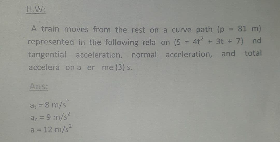 H.W:
A train moves from the rest on a curve path (p = 81 m)
%3D
represented in the following rela on (S = 4t + 3t + 7) nd
%3D
tangential acceleration, normal acceleration, and total
accelera on a er
me (3) s.
Ans:
at = 8 m/s?
an = 9 m/s?
a = 12 m/s
