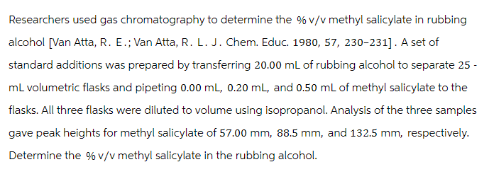 Researchers used gas chromatography to determine the % v/v methyl salicylate in rubbing
alcohol [Van Atta, R. E.; Van Atta, R. L. J. Chem. Educ. 1980, 57, 230-231]. A set of
standard additions was prepared by transferring 20.00 mL of rubbing alcohol to separate 25 -
mL volumetric flasks and pipeting 0.00 mL, 0.20 mL, and 0.50 mL of methyl salicylate to the
flasks. All three flasks were diluted to volume using isopropanol. Analysis of the three samples
gave peak heights for methyl salicylate of 57.00 mm, 88.5 mm, and 132.5 mm, respectively.
Determine the % v/v methyl salicylate in the rubbing alcohol.