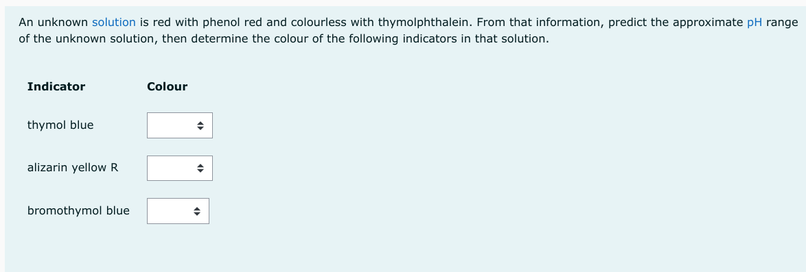 An unknown solution is red with phenol red and colourless with thymolphthalein. From that information, predict the approximate pH range
of the unknown solution, then determine the colour of the following indicators in that solution.
Indicator
thymol blue
alizarin yellow R
bromothymol blue
Colour
◆
◆
◆