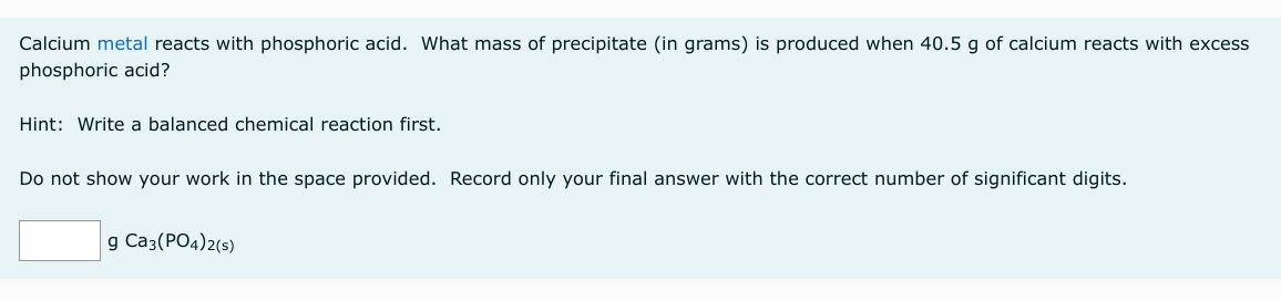Calcium metal reacts with phosphoric acid. What mass of precipitate (in grams) is produced when 40.5 g of calcium reacts with excess
phosphoric acid?
Hint: Write a balanced chemical reaction first.
Do not show your work in the space provided. Record only your final answer with the correct number of significant digits.
g Ca3(PO4)2(s)