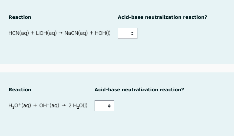 Reaction
HCN(aq) + LiOH(aq) → NaCN(aq) + HOH(1)
Reaction
H₂O + (aq) + OH(aq) → 2 H₂O(1)
Acid-base neutralization reaction?
Acid-base neutralization reaction?