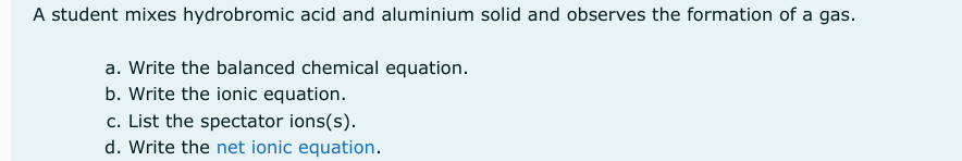 A student mixes hydrobromic acid and aluminium solid and observes the formation of a gas.
a. Write the balanced chemical equation.
b. Write the ionic equation.
c. List the spectator ions(s).
d. Write the net ionic equation.