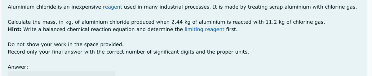 Aluminium chloride is an inexpensive reagent used in many industrial processes. It is made by treating scrap aluminium with chlorine gas.
Calculate the mass, in kg, of aluminium chloride produced when 2.44 kg of aluminium is reacted with 11.2 kg of chlorine gas.
Hint: Write a balanced chemical reaction equation and determine the limiting reagent first.
Do not show your work in the space provided.
Record only your final answer with the correct number of significant digits and the proper units.
Answer: