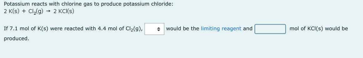 Potassium reacts with chlorine gas to produce potassium chloride:
2 K(s) + Cl₂(g) → 2 KCl(s)
If 7.1 mol of K(s) were reacted with 4.4 mol of Cl₂(g),
produced.
◆ would be the limiting reagent and
mol of KCI(s) would be