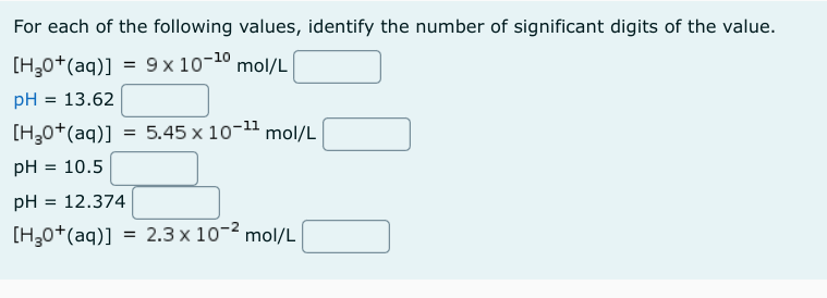 For each of the following values, identify the number of significant digits of the value.
[H₂0+ (aq)] = 9x 10-¹0 mol/L
pH = 13.62
[H,O*(aq)]
pH = 10.5
pH = 12.374
[HgO*(aq)]
= 5.45 x 10-¹¹ mol/L
=
2.3 x 10-² mol/L