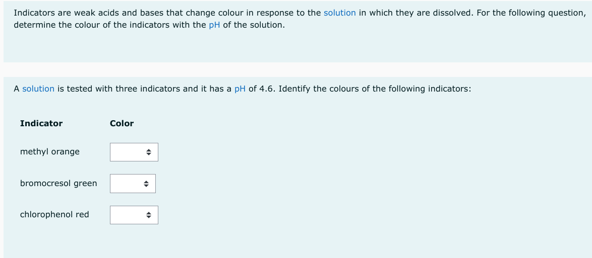 Indicators are weak acids and bases that change colour in response to the solution in which they are dissolved. For the following question,
determine the colour of the indicators with the pH of the solution.
A solution is tested with three indicators and it has a pH of 4.6. Identify the colours of the following indicators:
Indicator
methyl orange
bromocresol green
chlorophenol red
Color
◆
◆