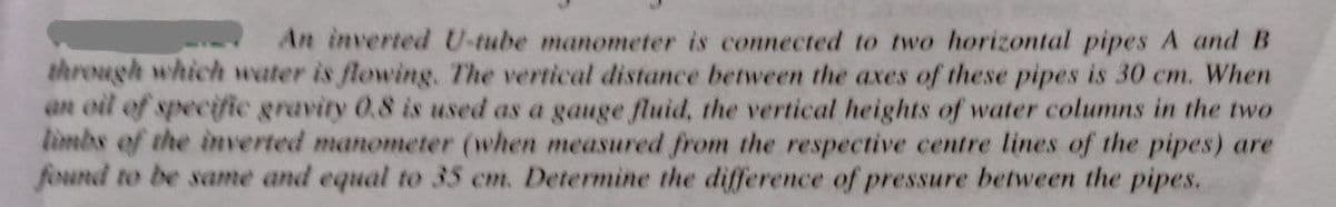 An inverted U-tube manometer is connected to two horizontal pipes A and B
through which water is flowing. The vertical distance between the axes of these pipes is 30 cm. When
an oil of specifie gravity 0.8 is used as a gauge fluid, the vertical heights of water columns in the two
limbs of the inverted manometer (when measured from the respective centre lines of the pipes) are
found to be same and equal to 35 em. Determine the difference of pressure between the pipes.
