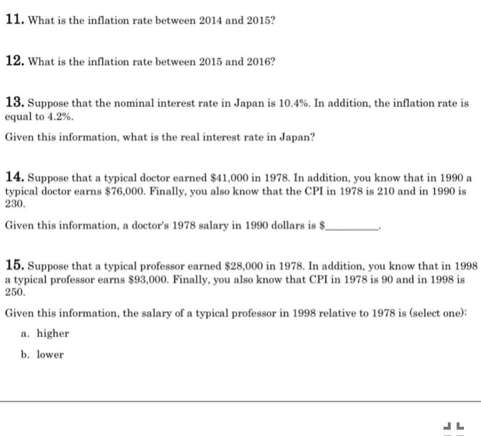 11. What is the inflation rate between 2014 and 2015?
12. What is the inflation rate between 2015 and 2016?
13. Suppose that the nominal interest rate in Japan is 10.4%. In addition, the inflation rate is
equal to 4.2%.
Given this information, what is the real interest rate in Japan?
14. Suppose that a typical doctor earned $41,000 in 1978. In addition, you know that in 1990 a
typical doctor earns $76,000. Finally, you also know that the CPI in 1978 is 210 and in 1990 is
230.
Given this information, a doctor's 1978 salary in 1990 dollars is $.
15. Suppose that a typical professor earned $28,000 in 1978. In addition, you know that in 1998
a typical professor earns $93,000. Finally, you also know that CPI in 1978 is 90 and in 1998 is
250.
Given this information, the salary of a typical professor in 1998 relative to 1978 is (select one):
a. higher
b. lower
