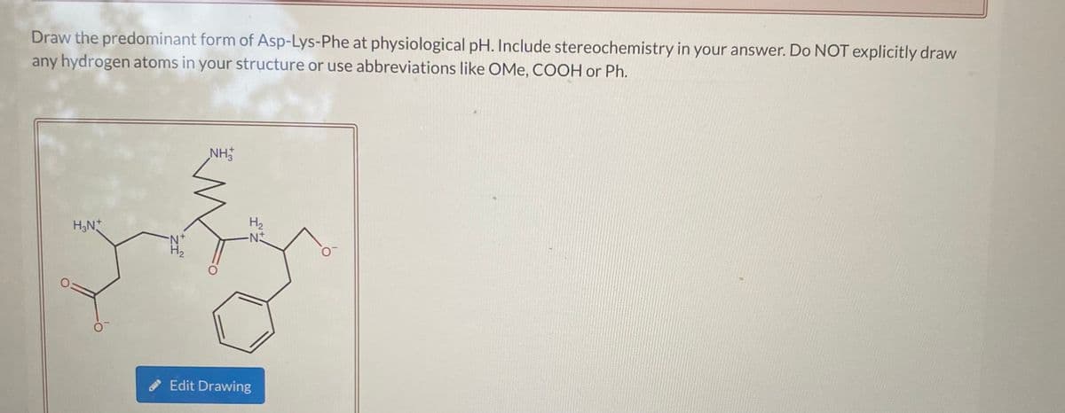 Draw the predominant form of Asp-Lys-Phe at physiological pH. Include stereochemistry in your answer. Do NOT explicitly draw
any hydrogen atoms in your structure or use abbreviations like OMe, COOH or Ph.
NH
H2
H,N*
H2
Edit Drawing
