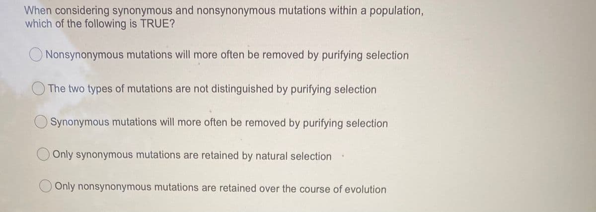 When considering synonymous and nonsynonymous mutations within a population,
which of the following is TRUE?
O Nonsynonymous mutations will more often be removed by purifying selection
The two types of mutations are not distinguished by purifying selection
O Synonymous mutations will more often be removed by purifying selection
Only synonymous mutations are retained by natural selection
O Only nonsynonymous mutations are retained over the course of evolution
