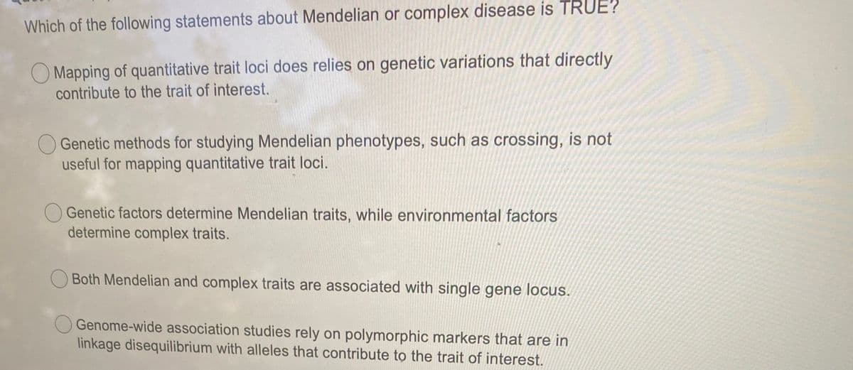 Which of the following statements about Mendelian or complex disease is TRUE?
O Mapping of quantitative trait loci does relies on genetic variations that directly
contribute to the trait of interest.
O Genetic methods for studying Mendelian phenotypes, such as crossing, is not
useful for mapping quantitative trait loci.
Genetic factors determine Mendelian traits, while environmental factors
determine complex traits.
O Both Mendelian and complex traits are associated with single gene locus.
Genome-wide association studies rely on polymorphic markers that are in
linkage disequilibrium with alleles that contribute to the trait of interest.
