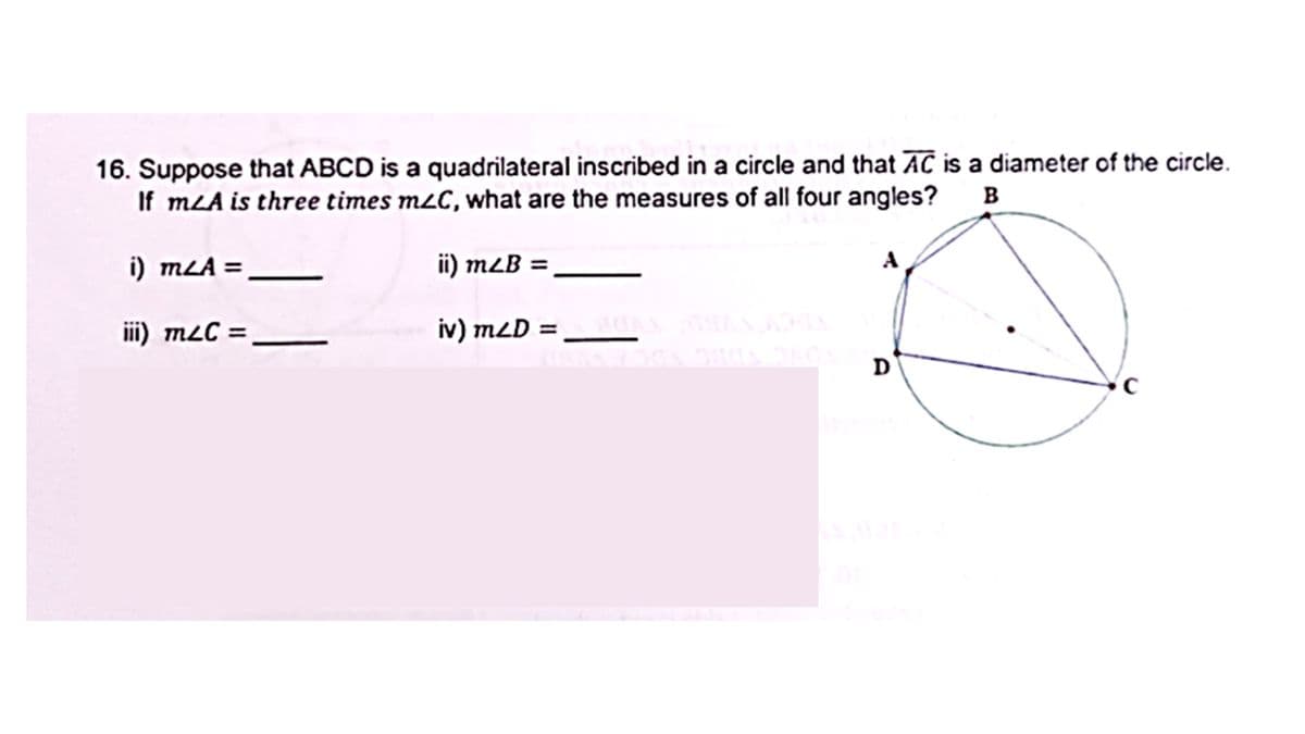 16. Suppose that ABCD is a quadrilateral inscribed in a circle and that AC is a diameter of the circle.
If mLA is three times mzC, what are the measures of all four angles? B
i) mzA=
ii) mzB =
A
iii) m&C =
iv) m2D =__AN
C
D