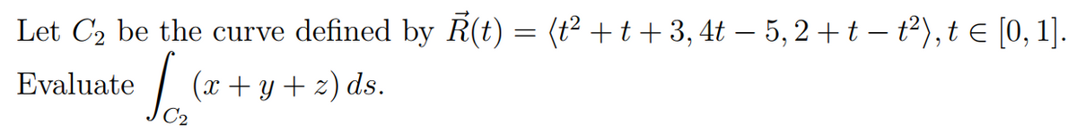 Let C2 be the curve defined by R(t) = (t² + t+ 3, 4t – 5, 2 + t – t²),t e [0, 1].
|
(x + y + z) ds.
Evaluate
