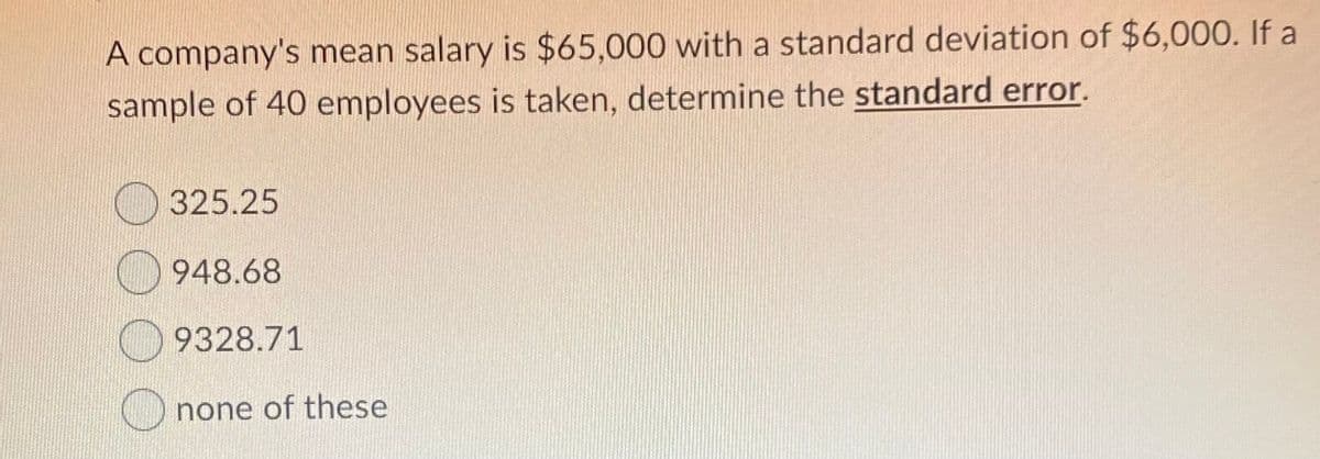 A company's mean salary is $65,000 with a standard deviation of $6,000. If a
sample of 40 employees is taken, determine the standard error.
325.25
948.68
9328.71
none of these
