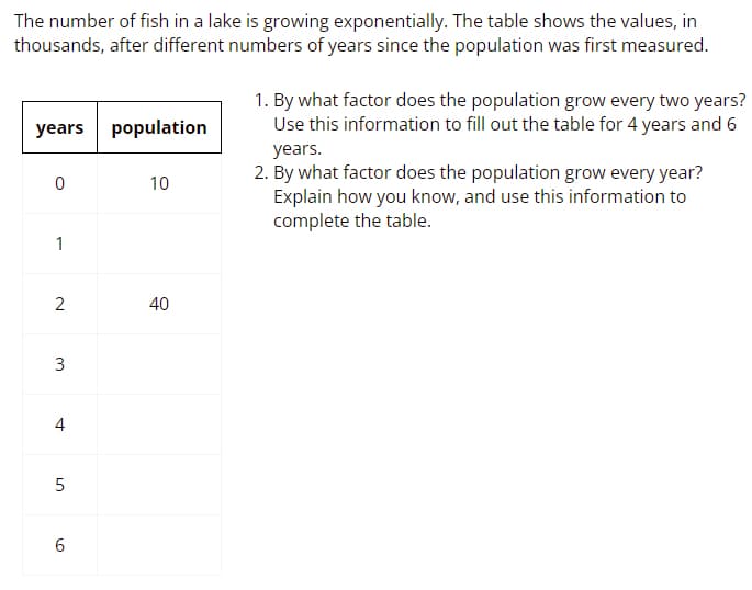 The number of fish in a lake is growing exponentially. The table shows the values, in
thousands, after different numbers of years since the population was first measured.
1. By what factor does the population grow every two years?
Use this information to fill out the table for 4 years and 6
years population
years.
2. By what factor does the population grow every year?
Explain how you know, and use this information to
complete the table.
10
1
40
4
6.
3.

