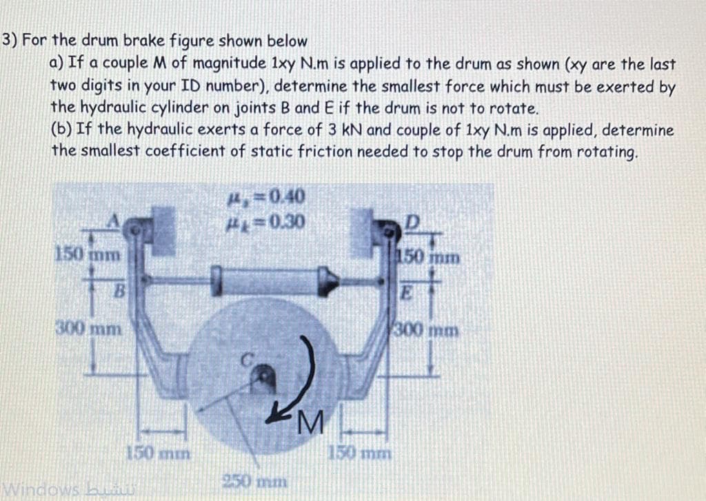 3) For the drum brake figure shown below
a) If a couple M of magnitude 1xy N.m is applied to the drum as shown (xy are the last
two digits in your ID number), determine the smallest force which must be exerted by
the hydraulic cylinder on joints B and E if the drum is not to rotate.
(b) If the hydraulic exerts a force of 3 kN and couple of 1xy N.m is applied, determine
the smallest coefficient of static friction needed to stop the drum from rotating.
H=0.40
H=0.30
150 mm
150 mm
B
E
300 mm
150mm
150mm
250 mm
Windows.
