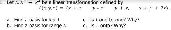 1. Let L: R³ → R* be a linear transformation defined by
L(x, y,z) = (x + z,
у- х, у+z,
x + y + 2z).
%3D
c. Is L one-to-one? Why?
d. Is L onto? Why?
a. Find a basis for ker L
b. Find a basis for range L
