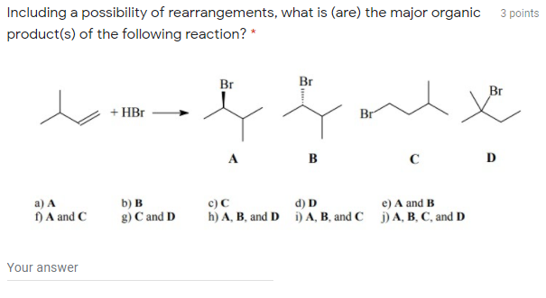 Including a possibility of rearrangements, what is (are) the major organic
3 points
product(s) of the following reaction? *
Br
Br
+ HBr
Br
B
D
b) B
c) C
d) D
h) A, B, and D i) A, B, and C j) A, B, C, and D
a) A
e) A and B
) A and C
g) C and D
Your answer
