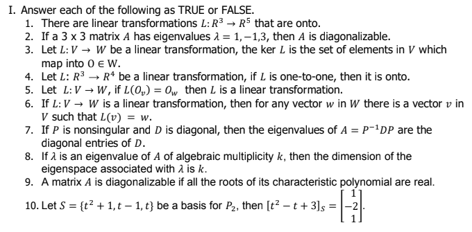I. Answer each of the following as TRUE or FALSE.
1. There are linear transformations L:R³ → R5 that are onto.
2. If a 3 x 3 matrix A has eigenvalues a = 1, –1,3, then A is diagonalizable.
3. Let L: V → W be a linear transformation, the ker L is the set of elements in V which
map into 0 e W.
4. Let L: R3 → R* be a linear transformation, if L is one-to-one, then it is onto.
5. Let L:V → W, if L(0,) = 0w then L is a linear transformation.
6. If L:V → W is a linear transformation, then for any vector w in W there is a vector v in
V such that L(v) = w.
7. If P is nonsingular and D is diagonal, then the eigenvalues of A = P-1DP are the
diagonal entries of D.
8. If 2 is an eigenvalue of A of algebraic multiplicity k, then the dimension of the
eigenspace associated with 2 is k.
9. A matrix A is diagonalizable if all the roots of its characteristic polynomial are real.
10. Let S = {t? + 1, t – 1, t} be a basis for P2, then [t² – t + 3]s =
