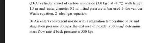 Q3/A/ cylinder vessel of carbon monoxide (3.0 kg ) at -30°C with length
1.5 m and inner diameter 0.3 m , find pressure in bar used 1- the van der
Waals equation, 2- ideal gas equation
B/ Air enters convergent nozzle with a stagnation temperature 310k and
stagnation pressure 900kpa the exit area of nozzle is 300mm2 determine
mass flow rate if back pressure is 530 kpa
