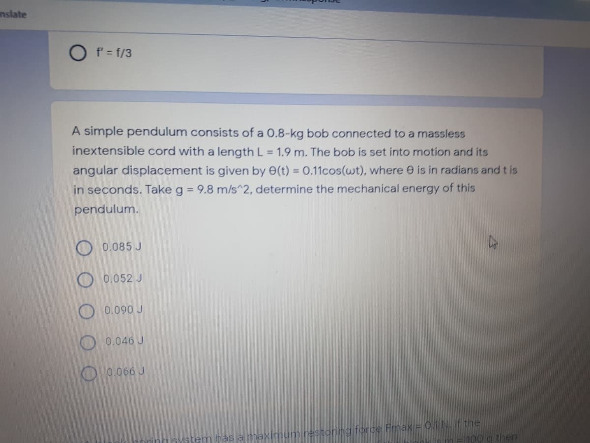 nslate
O f = f/3
A simple pendulum consists of a 0.8-kg bob connected to a massless
inextensible cord with a length L = 1.9 m. The bob is set into motion and its
angular displacement is given by 0(t) = 0.11cos(wt), where e is in radians and t is
in seconds. Take g = 9.8 m/s^2, determine the mechanical energy of this
%3D
pendulum.
0.085 J
0.052 J
O 0.090 J
O0.046 J
O 0.066 J
has a maximum restoring force Fmax = 0.1 N. f the
then
