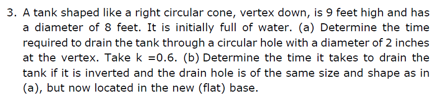 3. A tank shaped like a right circular cone, vertex down, is 9 feet high and has
a diameter of 8 feet. It is initially full of water. (a) Determine the time
required to drain the tank through a circular hole with a diameter of 2 inches
at the vertex. Take k =0.6. (b) Determine the time it takes to drain the
tank if it is inverted and the drain hole is of the same size and shape as in
(a), but now located in the new (flat) base.
