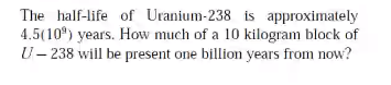 The half-life of Uranium-238 is approximately
4.5(10) years. How much of a 10 kilogram block of
U- 238 will be present one billion years from now?
